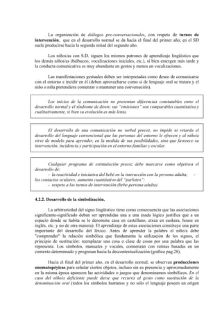 La organización de diálogos pre-conversacionales, con respeto de turnos de
intervención, que en el desarrollo normal se da hacia el final del primer año, en el SD
suele producirse hacia la segunda mitad del segundo año.
Los niños/as con S.D. siguen los mismos patrones de aprendizaje lingüístico que
los demás niños/as (balbuceo, vocalizaciones iniciales, etc.), si bien emergen más tarde y
la conducta comunicativa es muy abundante en gestos y menos en vocalizaciones.
Las manifestaciones gestuales deben ser interpretadas como deseo de comunicarse
con el entorno e incidir en él (deben aprovecharse como si de lenguaje oral se tratara y el
niño o niña pretendiera comenzar o mantener una conversación).
Los inicios de la comunicación no presentan diferencias constatables entre el
desarrollo normal y el síndrome de down; sus “emisiones” son comparables cuantitativa y
cualitativamente, si bien su evolución es más lenta.

El desarrollo de una comunicación no verbal precoz, no impide ni retarda el
desarrollo del lenguaje convencional que las personas del entorno le ofrecen y al niño/a
sirve de modelo para aprender, en la medida de sus posibilidades, sino que favorece su
intervención, incidencia y participación en el entorno familiar y escolar.

Cualquier programa de estimulación precoz debe marcarse como objetivos el
desarrollo de:
- la reactividad e iniciativa del bebé en la interacción con la persona adulta; los contactos oculares; aumento cuantitativo del “parloteo”;
- respeto a los turnos de intervención (bebe-persona adulta)
4.2.2. Desarrollo de la simbolización.
La arbitrariedad del signo lingüístico tiene como consecuencia que las asociaciones
significante-significado deban ser aprendidas una a una (nada lógico justifica que a un
espacio donde se habita se le denomine casa en castellano, etxea en euskera, house en
inglés, etc. y no de otra manera). El aprendizaje de estas asociaciones constituye una parte
importante del desarrollo del léxico. Antes de aprender la palabra el niño/a debe
"comprender" la relación simbólica que fundamenta la utilización de los signos, el
principio de sustitución: reemplazar una cosa o clase de cosas por una palabra que las
representa. Los símbolos, manuales y vocales, comienzan con rutinas basadas en un
contexto determinado y progresan hacia la descontextualización (gráfico pag.28).
Hacia el final del primer año, en el desarrollo normal, se observan producciones
onomatopéyicas para señalar ciertos objetos, incluso sin su presencia y aproximadamente
en la misma época aparecen las actividades o juegos que denominamos simbólicos. En el
caso del niño/a deficiente puede darse que recurra al gesto como sustitución de la
denominación oral (todos los símbolos humanos y no sólo el lenguaje poseen un origen

 