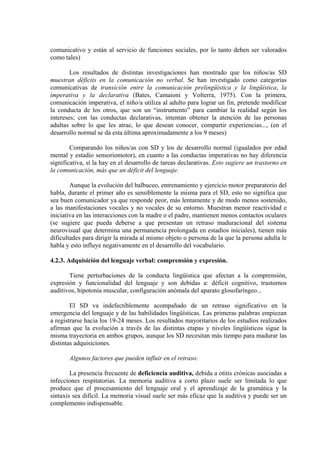 comunicativo y están al servicio de funciones sociales, por lo tanto deben ser valorados
como tales)
Los resultados de distintas investigaciones han mostrado que los niños/as SD
muestran déficits en la comunicación no verbal. Se han investigado como categorías
comunicativas de transición entre la comunicación prelingüística y la lingüística, la
imperativa y la declarativa (Bates, Camaioni y Volterra, 1975). Con la primera,
comunicación imperativa, el niño/a utiliza al adulto para lograr un fin, pretende modificar
la conducta de los otros, que son un “instrumento” para cambiar la realidad según los
intereses; con las conductas declarativas, intentan obtener la atención de las personas
adultas sobre lo que les atrae, lo que desean conocer, compartir experiencias..., (en el
desarrollo normal se da esta última aproximadamente a los 9 meses)
Comparando los niños/as con SD y los de desarrollo normal (igualados por edad
mental y estadio sensoriomotor), en cuanto a las conductas imperativas no hay diferencia
significativa, sí la hay en el desarrollo de tareas declarativas. Esto sugiere un trastorno en
la comunicación, más que un déficit del lenguaje.
Aunque la evolución del balbuceo, entrenamiento y ejercicio motor preparatorio del
habla, durante el primer año es sensiblemente la misma para el SD, esto no significa que
sea buen comunicador ya que responde peor, más lentamente y de modo menos sostenido,
a las manifestaciones vocales y no vocales de su entorno. Muestran menor reactividad e
iniciativa en las interacciones con la madre o el padre, mantienen menos contactos oculares
(se sugiere que pueda deberse a que presentan un retraso maduracional del sistema
neurovisual que determina una permanencia prolongada en estadios iniciales), tienen más
dificultades para dirigir la mirada al mismo objeto o persona de la que la persona adulta le
habla y esto influye negativamente en el desarrollo del vocabulario.
4.2.3. Adquisición del lenguaje verbal: comprensión y expresión.
Tiene perturbaciones de la conducta lingüística que afectan a la comprensión,
expresión y funcionalidad del lenguaje y son debidas a: déficit cognitivo, trastornos
auditivos, hipotonía muscular, configuración anómala del aparato glosofaríngeo...
El SD va indefectiblemente acompañado de un retraso significativo en la
emergencia del lenguaje y de las habilidades lingüísticas. Las primeras palabras empiezan
a registrarse hacia los 19-24 meses. Los resultados mayoritarios de los estudios realizados
afirman que la evolución a través de las distintas etapas y niveles lingüísticos sigue la
misma trayectoria en ambos grupos, aunque los SD necesitan más tiempo para madurar las
distintas adquisiciones.
Algunos factores que pueden influir en el retraso:
La presencia frecuente de deficiencia auditiva, debida a otitis crónicas asociadas a
infecciones respitatorias. La memoria auditiva a corto plazo suele ser limitada lo que
produce que el procesamiento del lenguaje oral y el aprendizaje de la gramática y la
sintaxis sea difícil. La memoria visual suele ser más eficaz que la auditiva y puede ser un
complemento indispensable.

 