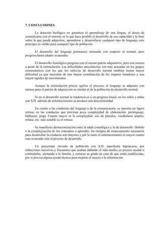 7. CONCLUSIONES
La dotación biológica no garantiza el aprendizaje de una lengua, el deseo de
comunicarse con el entorno es lo que hace posible el desarrollo de esa capacidad y la base
sobre la que puede adquirirse, aprenderse y desarrollarse cualquier tipo de lenguaje; este
principio es válido para cualquier tipo de población.
El desarrollo del lenguaje permanece retrasado con respecto al normal, pero
progresa hasta edades avanzadas.
El desarrollo fonológico progresa con el mismo patrón adquisitivo, pero con retraso
a pesar de la estimulación. Las dificultades articulatorias son más acusadas en los grupos
consonánticos con los que los niños/as de desarrollo normal también tienen mayor
dificultad ya que necesitan de una mayor coordinación de los órganos fonadores y una
mayor rapidez de movimientos.
Aunque la estimulación precoz agiliza el proceso, el lenguaje se adquiere con
retraso pero el patrón de adquisición es similar al de la población de desarrollo normal.
Si en el desarrollo normal la tendencia es a un progreso lineal, en los niños y niñas
con S.D. además de enlentecimiento se produce una discontinuidad.
En cuanto a las conductas del lenguaje y de la comunicación, se muestra un ligero
retraso en las conductas que precisan poca complejidad de elaboración: prelenguaje,
balbuceo, jerga. Cuanto mayor es la complejidad: uso de plurales, vocabulario amplio,
relatar, etc. más notable es el retraso.
Se manifiesta desincronización entre la edad cronológica y la de desarrollo. Debido
a la complejización de los conceptos a aprender, los tiempos de estancamiento necesarios
para desarrollar la conducta son mayores y por lo tanto el enlentecimiento es mayor cuanto
más avanzado esté el proceso de desarrollo.
Un porcentaje elevado de población con S.D. manifiesta hipoacusia, por
infecciones sucesivas y frecuentes que acaban dañando el oído medio; es preciso ayudar a
controlarlas, alertando a la familia, y conocer su grado en caso de que estén establecidas,
por si precisa alguna ayuda técnica para mejorar el acceso a la información

 