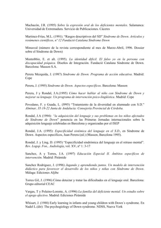 Machacón, J.R. (1995) Sobre la expresión oral de los deficientes mentales. Salamanca:
Universidad de Extremadura. Servicio de Publicaciones. Cáceres
Martinez-Frías, M.L. (1991). “Rasgos descriptivos del SD” Síndrome de Down. Artículos y
resúmenes científicos, nº 12 Fundació Catalana Síndrome Down
Minusval (número de la revista correspondiente al mes de Marzo-Abril, 1996. Dossier
sobre el Síndrome de Down)
Montobbio, E. et alt. (1995). La identidad dificil. El falso yo en la persona con
discapacidad psíquica. Diseños de Integración. Fundació Catalana Sindrome de Down.
Barcelona: Masson S.A.
Perera Mezquida, J. (1987) Sindrome de Down. Programa de acción educativa. Madrid:
Cepe
Perera, J. (1995) Sindrome de Down. Aspectos específicos. Barcelona: Masson
Perera, J y Rondal, J.A.(1995) Cómo hacer hablar al niño con Síndrome de Down y
mejorar su lenguaje. Un programa de intervención psico-lingüística. Madrid: Cepe
Povedano, F. y Guada, L. (l995) “Tratamiento de la diversidad en alumnado con S.D.”
Alminar, 35:18-22 Junta de Andalucía: Consejería Provincial de Córdoba.
Rondal, J.A (1994): “la adquisición del lenguaje y sus problemas en los niños afectados
de Síndrome de Down” ponencia en las Primeras Jornadas internacionales sobre la
adquisición lenguaje celebradas en Barcelona y organizadas por el ISEP
Rondal, J.A. (1995): Especificidad sistémica del lenguaje en el S.D., en Síndrome de
Down. Aspectos específicos, Juan Perera (ed.) (Masson, Barcelona 1995).
Rondal, J. y Ling, D. (1995) “Especificidad sindrómica del lenguaje en el retraso mental”.
Rev. Logop. Fon., Audiología, vol. XV, nº 1: 3-17
Sanchez, A y Torres, J.A. (1997) Educación Especial II. Ámbitos específicos de
intervención. Madrid: Pirámide
Sanchez Rodriguez, J. (1996) Jugando y aprendiendo juntos. Un modelo de intervención
didáctico para favorecer el desarrollo de los niños y niñas con Síndrome de Down.
Málaga: Ediciones Aljibe
Torres Gil, J. (1996) Cómo detectar y tratar las dificultades en el lenguaje oral. Barcelona:
Grupo editorial CEAC
Vargas, T y Polaino-Lorente, A. (1996) La familia del deficiente mental. Un estudio sobre
el apego afectivo. Madrid: Ediciones Pirámide
Whisart, J. (1988) Early learning in infants and young children with Down´s syndrome. En
Nadel L.(dir): The psychogiology of Down syndrome. NDSS, Nueva York

 