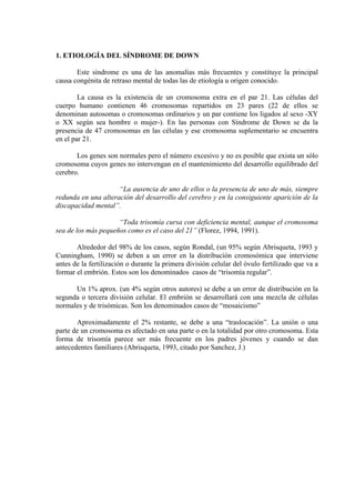 1. ETIOLOGÍA DEL SÍNDROME DE DOWN
Este síndrome es una de las anomalías más frecuentes y constituye la principal
causa congénita de retraso mental de todas las de etiología u origen conocido.
La causa es la existencia de un cromosoma extra en el par 21. Las células del
cuerpo humano contienen 46 cromosomas repartidos en 23 pares (22 de ellos se
denominan autosomas o cromosomas ordinarios y un par contiene los ligados al sexo -XY
o XX según sea hombre o mujer-). En las personas con Síndrome de Down se da la
presencia de 47 cromosomas en las células y ese cromosoma suplementario se encuentra
en el par 21.
Los genes son normales pero el número excesivo y no es posible que exista un sólo
cromosoma cuyos genes no intervengan en el mantenimiento del desarrollo equilibrado del
cerebro.
“La ausencia de uno de ellos o la presencia de uno de más, siempre
redunda en una alteración del desarrollo del cerebro y en la consiguiente aparición de la
discapacidad mental”.
“Toda trisomía cursa con deficiencia mental, aunque el cromosoma
sea de los más pequeños como es el caso del 21” (Florez, 1994, 1991).
Alrededor del 98% de los casos, según Rondal, (un 95% según Abrisqueta, 1993 y
Cunningham, 1990) se deben a un error en la distribución cromosómica que interviene
antes de la fertilización o durante la primera división celular del óvulo fertilizado que va a
formar el embrión. Estos son los denominados casos de “trisomía regular”.
Un 1% aprox. (un 4% según otros autores) se debe a un error de distribución en la
segunda o tercera división celular. El embrión se desarrollará con una mezcla de células
normales y de trisómicas. Son los denominados casos de “mosaicismo”
Aproximadamente el 2% restante, se debe a una “traslocación”. La unión o una
parte de un cromosoma es afectado en una parte o en la totalidad por otro cromosoma. Esta
forma de trisomía parece ser más frecuente en los padres jóvenes y cuando se dan
antecedentes familiares (Abrisqueta, 1993, citado por Sanchez, J.)

 