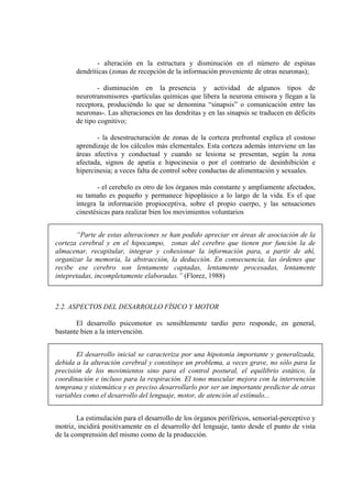 - alteración en la estructura y disminución en el número de espinas
dendríticas (zonas de recepción de la información proveniente de otras neuronas);
- disminución en la presencia y actividad de algunos tipos de
neurotransmisores -partículas químicas que libera la neurona emisora y llegan a la
receptora, produciéndo lo que se denomina “sinapsis” o comunicación entre las
neuronas-. Las alteraciones en las dendritas y en las sinapsis se traducen en déficits
de tipo cognitivo;
- la desestructuración de zonas de la corteza prefrontal explica el costoso
aprendizaje de los cálculos más elementales. Esta corteza además interviene en las
áreas afectiva y conductual y cuando se lesiona se presentan, según la zona
afectada, signos de apatía e hipocinesia o por el contrario de desinhibición e
hipercinesia; a veces falta de control sobre conductas de alimentación y sexuales.
- el cerebelo es otro de los órganos más constante y ampliamente afectados,
su tamaño es pequeño y permanece hipoplásico a lo largo de la vida. Es el que
integra la información propioceptiva, sobre el propio cuerpo, y las sensaciones
cinestésicas para realizar bien los movimientos voluntarios
“Parte de estas alteraciones se han podido apreciar en áreas de asociación de la
corteza cerebral y en el hipocampo, zonas del cerebro que tienen por función la de
almacenar, recapitular, integrar y cohesionar la información para, a partir de ahí,
organizar la memoria, la abstracción, la deducción. En consecuencia, las órdenes que
recibe ese cerebro son lentamente captadas, lentamente procesadas, lentamente
intepretadas, incompletamente elaboradas.” (Florez, 1988)

2.2. ASPECTOS DEL DESARROLLO FÍSICO Y MOTOR
El desarrollo psicomotor es sensiblemente tardío pero responde, en general,
bastante bien a la intervención.
El desarrollo inicial se caracteriza por una hipotonía importante y generalizada,
debida a la alteración cerebral y constituye un problema, a veces grave, no sólo para la
precisión de los movimientos sino para el control postural, el equilibrio estático, la
coordinación e incluso para la respiración. El tono muscular mejora con la intervención
temprana y sistemática y es preciso desarrollarlo por ser un importante predictor de otras
variables como el desarrollo del lenguaje, motor, de atención al estímulo...
La estimulación para el desarrollo de los órganos periféricos, sensorial-perceptivo y
motriz, incidirá positivamente en el desarrollo del lenguaje, tanto desde el punto de vista
de la comprensión del mismo como de la producción.

 
