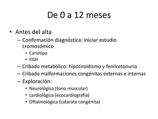 De 0 a 12 meses
• Antes del alta
– Confirmación diagnóstica: iniciar estudio
cromosómico
• Cariotipo
• FISH
– Cribado metabólico: hipotiroidismo y fenilcetonuria
– Cribado malformaciones congénitas externas e internas
– Exploración:
• Neurológica (tono muscular)
• cardiológica (ecocardiografía)
• Oftalmológica (catarata congénita)
 