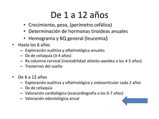 De 1 a 12 años
• Hasta los 6 años
– Exploración auditiva y oftalmológica anuales
– Dx de celiaquía (3-4 años)
– Rx columna cervical (inestabilidad atlanto-axoidea a los 4-5 años)
– Trastornos del sueño
• De 6 a 12 años
– Exploración auditiva y oftalmológica y osteoarticular cada 2 años
– Dx de celiaquía
– Valoración cardiológica (ecocardiografía a los 6-7 años)
– Valoración odontológica anual
• Crecimiento, peso, (perímetro cefálico)
• Determinación de hormonas tiroideas anuales
• Hemograma y BQ general (leucemia)
 