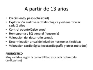A partir de 13 años
• Crecimiento, peso (obesidad)
• Exploración auditiva y oftalmológica y osteoarticular
cada 2 años
• Control odontológico anual
• Hemograma y BQ general (leucemia)
• Valoración del desarrollo sexual.
• Determinación anual del nivel de hormonas tiroideas
• Valoración cardiológica (ecocardiografía y otros métodos)
PRONÓSTICO
Muy variable según la comorbilidad asociada (sobretodo
cardiopatías)
 