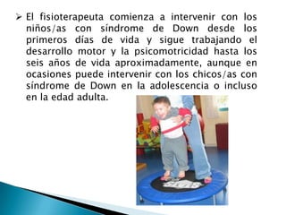  El fisioterapeuta comienza a intervenir con los
  niños/as con síndrome de Down desde los
  primeros días de vida y sigue trabajando el
  desarrollo motor y la psicomotricidad hasta los
  seis años de vida aproximadamente, aunque en
  ocasiones puede intervenir con los chicos/as con
  síndrome de Down en la adolescencia o incluso
  en la edad adulta.
 