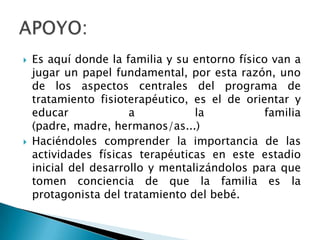    Es aquí donde la familia y su entorno físico van a
    jugar un papel fundamental, por esta razón, uno
    de los aspectos centrales del programa de
    tratamiento fisioterapéutico, es el de orientar y
    educar             a           la          familia
    (padre, madre, hermanos/as...)
   Haciéndoles comprender la importancia de las
    actividades físicas terapéuticas en este estadio
    inicial del desarrollo y mentalizándolos para que
    tomen conciencia de que la familia es la
    protagonista del tratamiento del bebé.
 