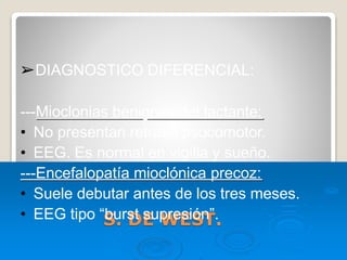 S. DE WEST.
➢DIAGNOSTICO DIFERENCIAL:
---Mioclonias benignas del lactante:
• No presentan retraso psocomotor.
• EEG. Es normal en vigilia y sueño.
---Encefalopatía mioclónica precoz:
• Suele debutar antes de los tres meses.
• EEG tipo “burst supresión”.
 