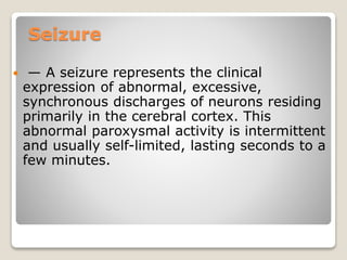 Seizure
 — A seizure represents the clinical
expression of abnormal, excessive,
synchronous discharges of neurons residing
primarily in the cerebral cortex. This
abnormal paroxysmal activity is intermittent
and usually self-limited, lasting seconds to a
few minutes.
 