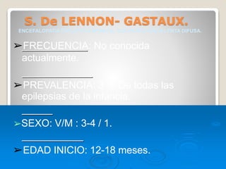 S. De LENNON- GASTAUX.
ENCEFALOPATIA EPILEPTICA INFANTIL, CON PUNTA-ONDA LENTA DIFUSA.
➢FRECUENCIA: No conocida
actualmente.
➢PREVALENCIA: 3 % De todas las
epilepsias de la infancia.
➢SEXO: V/M : 3-4 / 1.
➢EDAD INICIO: 12-18 meses.
 