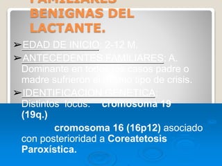 FAMILIARES
BENIGNAS DEL
LACTANTE.
➢EDAD DE INICIO: 2-12 M.
➢ANTECEDENTES FAMILIARES: A.
Dominante en todos los casos padre o
madre sufrieròn el mismo tipo de crisis.
➢IDENTIFICACION GENETICA:
Distintos locus: cromosoma 19
(19q.)
cromosoma 16 (16p12) asociado
con posterioridad a Coreatetosis
Paroxística.
 