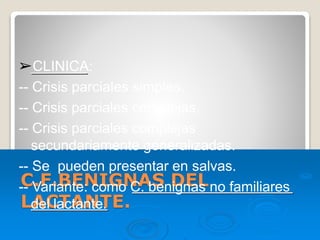 C.F.BENIGNAS DEL
LACTANTE.
➢CLINICA:
-- Crisis parciales simples.
-- Crisis parciales complejas.
-- Crisis parciales complejas
secundariamente generalizadas.
-- Se pueden presentar en salvas.
-- Variante: como C. benignas no familiares
del lactante.
 