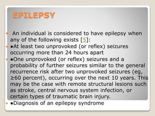 EPILEPSY
 An individual is considered to have epilepsy when
any of the following exists [5]:
 ●At least two unprovoked (or reflex) seizures
occurring more than 24 hours apart
 ●One unprovoked (or reflex) seizures and a
probability of further seizures similar to the general
recurrence risk after two unprovoked seizures (eg,
≥60 percent), occurring over the next 10 years. This
may be the case with remote structural lesions such
as stroke, central nervous system infection, or
certain types of traumatic brain injury.
 ●Diagnosis of an epilepsy syndrome
 