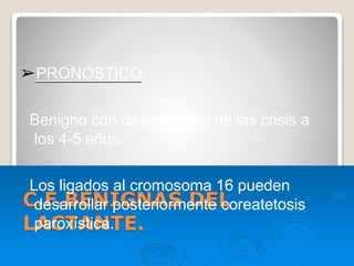 C.F.BENIGNAS DEL
LACTANTE.
➢PRONOSTICO:
Benigno con desaparición de las crisis a
los 4-5 años.
Los ligados al cromosoma 16 pueden
desarrollar posteriormente coreatetosis
paroxística.
 