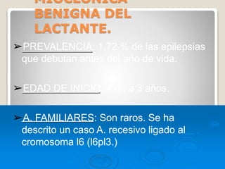 MIOCLONICA
BENIGNA DEL
LACTANTE.
➢PREVALENCIA: 1,72 % de las epilepsias
que debutan antes del año de vida.
➢EDAD DE INICIO: 4 m. a 3 años.
➢A. FAMILIARES: Son raros. Se ha
descrito un caso A. recesivo ligado al
cromosoma l6 (l6pl3.)
 