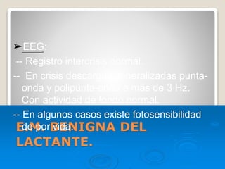 E.M. BENIGNA DEL
LACTANTE.
➢EEG:
-- Registro intercrisis normal.
-- En crisis descargas generalizadas punta-
onda y polipunta-onda a más de 3 Hz.
Con actividad de fondo normal.
-- En algunos casos existe fotosensibilidad
de por vida.
 