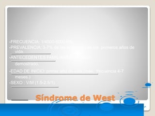 Síndrome de West
-FRECUENCIA: 1/4000-6000 RN.
-PREVALENCIA: 3-7% de las epilepsias de los primeros años de
vida.
-ANTECEDENTES FAMILIARES: sin valor
demostrado.
-EDAD DE INICIO: primer año de vida (máx. frecuencia 4-7
meses.)
-SEXO : V/M (1.5-2.5/1).
 