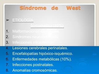 Síndrome de West
➢ ETIOLOGÍA:
Sintomatica (80%)
1. Malformaciones cerebrales.
2. Síndromes neurocutáneos.
3. Infecciones intrauterinas.
4. Lesiones cerebrales perinatales.
5. Encefalopatías hipóxico-isquémico.
6. Enfermedades metabólicas (10%).
7. Infecciones postnatales.
8. Anomalías cromosómicas.
 