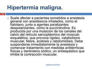 Hipertermia maligna.Suele afectar a pacientes sometidos a anestesia general con anestésicos inhalados, como el halotano, junto a agentes paralizantesdespolarizantes, como la succinilcolina. Es producida por una mutación de los canales del calcio del retículo sarcoplásmicodel músculo esquelético, que provoca rigidez, catabolismo muscular, fiebre, acidosis y rabdomiólisis. Debe suspenderse inmediatamente la anestesia y comenzar tratamiento con medidas antitérmicas físicas y dantroleno sódico, un antiespásticoque inhibe la contracción muscular.13catedra de clinica