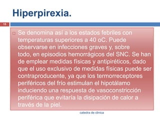 Hiperpirexia.Se denomina así a los estados febriles con temperaturas superiores a 40 oC. Puede observarse en infecciones graves y, sobre todo, en episodios hemorrágicos del SNC. Se han de emplear medidas físicas y antipiréticos, dado que el uso exclusivo de medidas físicas puede ser contraproducente, ya que los termorreceptoresperiféricos del frío estimulan el hipotálamo induciendo una respuesta de vasoconstricción periférica que evitaría la disipación de calor a través de la piel.15catedra de clinica