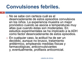 Convulsiones febriles.No se sabe con certeza cuál es el desencadenante de estos episodios convulsivos en los niños. La experiencia muestra un mejor pronóstico cuando se asocia a temperaturas muy altas que cuando éstas son moderadas. En estudios experimentales se ha implicado a la ADH como factor desencadenante de estos episodios.En cualquier caso, la actitud ha de ser un decidido, aunque no brusco, tratamiento antitérmico, empleando medidas físicas y farmacológicas, anticonvulsivantesy, eventualmente, profilaxis anticomicial.16catedra de clinica