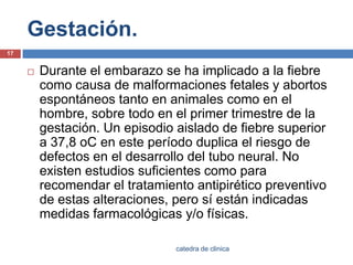 Gestación.Durante el embarazo se ha implicado a la fiebre como causa de malformaciones fetales y abortos espontáneos tanto en animales como en el hombre, sobre todo en el primer trimestre de la gestación. Un episodio aislado de fiebre superior a 37,8 oC en este período duplica el riesgo de defectos en el desarrollo del tubo neural. No existen estudios suficientes como para recomendar el tratamiento antipirético preventivo de estas alteraciones, pero sí están indicadas medidas farmacológicas y/o físicas.17catedra de clinica