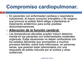 Compromiso cardiopulmonar.En pacientes con enfermedad cardíaca o respiratoria subyacente, el mayor consumo energético y de oxígeno que provoca el estado febril obliga a plantearse el tratamiento antitérmico para evitar posibles descompensaciones.Alteración de la función cerebral.Las temperaturas elevadas pueden inducir deterioro mental en los pacientes con enfermedades cerebrales orgánicas. Estas situaciones no deben confundirse con los estados delirantes que acompañan a muchos procesos febriles, sobre todo infecciosos, en personas sanas, que parecen estar relacionados con una respuesta de estrés inducida por el cortisol y otras sustancias.18catedra de clinica