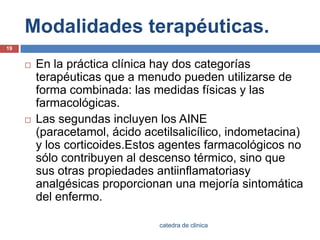 Modalidades terapéuticas.En la práctica clínica hay dos categorías terapéuticas que a menudo pueden utilizarse de forma combinada: las medidas físicas y las farmacológicas.Las segundas incluyen los AINE (paracetamol, ácido acetilsalicílico, indometacina) y los corticoides.Estosagentes farmacológicos no sólo contribuyen al descenso térmico, sino que sus otras propiedades antiinflamatoriasyanalgésicas proporcionan una mejoría sintomática del enfermo.19catedra de clinica