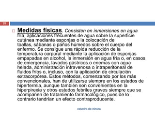 Medidas físicas. Consisten en inmersiones en agua fría, aplicaciones frecuentes de agua sobre la superficie cutánea mediante esponjas o la colocación de toallas, sábanas o paños húmedos sobre el cuerpo del enfermo. Se consigue una rápida reducción de la temperatura corporal mediante la aplicación de esponjas empapadas en alcohol, la inmersión en agua fría o, en casos de emergencia, lavados gástricos o enemas con agua helada, administración intravenosa o intraperitoneal de fluidos fríos o, incluso, con la aplicación de circulación extracorpórea. Estos métodos, comenzando por los más convencionales, han de utilizarse siempre en los estados de hipertermia, aunque también son convenientes en la hiperpirexia y otros estados febriles graves siempre que se acompañen de tratamiento farmacológico, pues de lo contrario tendrían un efecto contraproducente.20catedra de clinica