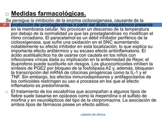 Medidas farmacológicas. Se persigue la inhibición de la enzima ciclooxigenasa, causante de la producción de prostaglandinas a partir del ácido araquidónicopresente en la membrana celular. No provocan un descenso de la temperatura por debajo de la normalidad ya que las prostaglandinas no modifican el ritmo circadiano. El paracetamol es un débil inhibidor periférico de la ciclooxigenasa, que sufre una oxidación en el SNC aumentando notablemente su efecto inhibidor en esta localización, lo que explica su importante efecto antitérmico y su escaso efecto antiinflamatorio. El ácido acetilsalicílico ha de usarse con cautela en los niños con infecciones víricas dada su implicación en la enfermedad de Reye; el ibuprofeno puede sustituirlo sin riesgos. Los glucocorticoides inhiben la síntesis de PGE2 por bloqueo de la fosfolipasa A2 y, además, bloquean la transcripción del mRNA de citocinaspirogénicas como la IL-1 y el TNF. Sin embargo, los efectos inmunodepresores y antifagocitarios de los corticoides restringen su uso a procesos en los que el efecto inflamatorio es predominante.El tratamiento de los escalofríos que acompañan a algunos tipos de fiebre suele basarse en opiáceos como la meperidinao el sulfato de morfina y en neurolépticos del tipo de la clorpromazina. La asociación de ambos tipos de fármacos posee un efecto aditivo.21catedra de clinica