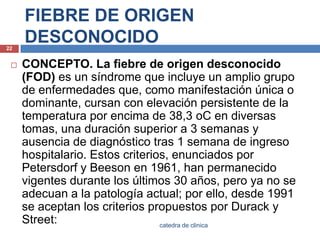 FIEBRE DE ORIGEN DESCONOCIDOCONCEPTO. La fiebre de origen desconocido (FOD) es un síndrome que incluye un amplio grupo de enfermedades que, como manifestación única o dominante, cursan con elevación persistente de la temperatura por encima de 38,3 oC en diversas tomas, una duración superior a 3 semanas y ausencia de diagnóstico tras 1 semana de ingreso hospitalario. Estos criterios, enunciados por Petersdorfy Beeson en 1961, han permanecido vigentes durante los últimos 30 años, pero ya no se adecuan a la patología actual; por ello, desde 1991 se aceptan los criterios propuestos por Durack y Street:22catedra de clinica
