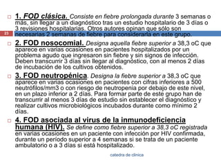 1. FOD clásica. Consiste en fiebre prolongada durante 3 semanas o más, sin llegar a un diagnóstico tras un estudio hospitalario de 3 días o 3 revisiones hospitalarias. Otros autores opinan que sólo son necesarias 2 semanas de fiebre para considerarla en este grupo.2. FOD nosocomial. Designa aquella fiebre superior a 38,3 oC que aparece en varias ocasiones en pacientes hospitalizados por un problema agudo que ingresaron sin fiebre y sin signos de infección. Deben transcurrir 3 días sin llegar al diagnóstico, con al menos 2 días de incubación de los cultivos obtenidos.3. FOD neutropénica. Designa la fiebre superior a 38,3 oC que aparece en varias ocasiones en pacientes con cifras inferiores a 500 neutrófilos/mm3 o con riesgo de neutropenia por debajo de este nivel, en un plazo inferior a 2 días. Para formar parte de este grupo han de transcurrir al menos 3 días de estudio sin establecer el diagnóstico y realizar cultivos microbiológicos incubados durante como mínimo 2 días.4. FOD asociada al virus de la inmunodeficiencia humana (HIV). Se define como fiebre superior a 38,3 oCregistrada en varias ocasiones en un paciente con infección por HIV confirmada, durante un período superior a 4 semanas si se trata de un paciente ambulatorio o a 3 días si está hospitalizado.23catedra de clinica