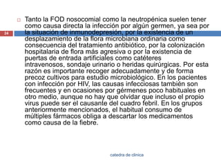Tanto la FOD nosocomial como la neutropénicasuelen tener como causa directa la infección por algún germen, ya sea por la situación de inmunodepresión, por la existencia de un desplazamiento de la flora microbiana ordinaria como consecuencia del tratamiento antibiótico, por la colonización hospitalaria de flora más agresiva o por la existencia de puertas de entrada artificiales como catéteres intravenosos, sondaje urinario o heridas quirúrgicas. Por esta razón es importante recoger adecuadamente y de forma precoz cultivos para estudio microbiológico. En los pacientes con infección por HIV, las causas infecciosas también son frecuentes y en ocasiones por gérmenes poco habituales en otro medio, aunque no hay que olvidar que incluso el propio virus puede ser el causante del cuadro febril. En los grupos anteriormente mencionados, el habitual consumo de múltiples fármacos obliga a descartar los medicamentos como causa de la fiebre.24catedra de clinica