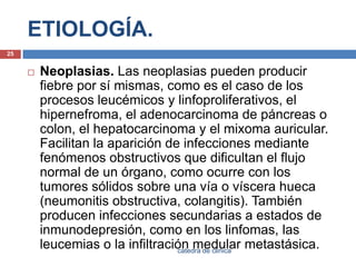ETIOLOGÍA.Neoplasias. Las neoplasias pueden producir fiebre por sí mismas, como es el caso de los procesos leucémicos y linfoproliferativos, el hipernefroma, el adenocarcinoma de páncreas o colon, el hepatocarcinoma y el mixoma auricular. Facilitan la aparición de infecciones mediante fenómenos obstructivos que dificultan el flujo normal de un órgano, como ocurre con los tumores sólidos sobre una vía o víscera hueca (neumonitis obstructiva, colangitis). También producen infecciones secundarias a estados de inmunodepresión, como en los linfomas, las leucemias o la infiltración medular metastásica.25catedra de clinica
