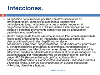 Infecciones.La aparición de la infección por HIV y de otras situaciones de inmunodepresión, como las secundarias a tratamientos quimioterapéuticos, ha dado lugar a dos grandes grupos en el diagnóstico diferencial de la FOD secundaria a infecciones: los que afectan a personas previamente sanas y los que se producen en pacientes inmunodeficientes.Dentro del grupo de los previamente sanos, es frecuente la aparición de fiebre como único síntoma en infecciones localizadas como los abscesos intraabdominales, hepáticos, renales o perirrenales, esplénicos, peripancreáticos, peridiverticulares, perirrectales, periapendiculares, prostáticos, tuboováricos, retroperitonealesy paravertebrales. Las infecciones intravasculares, como la endocarditis infecciosa, pueden ser difíciles de identificar si el curso es subagudo o si están causadas por microorganismos de crecimiento lento, como el grupo HACEK (Haemophilusaphrophilus, Actinobacillusactinomycetemcomitans, Cardiobacteriumhominis, Eikenellacorrodens y Kingellakingii), o por los que crecen sólo en cultivos especiales: rickettsias, clamidias y hongos.26catedra de clinica