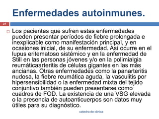 Enfermedades autoinmunes.Los pacientes que sufren estas enfermedades pueden presentar períodos de fiebre prolongada e inexplicable como manifestación principal, y en ocasiones inicial, de su enfermedad. Así ocurre en el lupus eritematoso sistémico y en la enfermedad de Still en las personas jóvenes y/o en la polimialgiareumáticaarteritis de células gigantes en las más ancianas. Otras enfermedades como la panarteritis nudosa, la fiebre reumática aguda, la vasculitis por hipersensibilidad o la enfermedad mixta del tejido conjuntivo también pueden presentarse como cuadros de FOD. La existencia de una VSG elevada o la presencia de autoanticuerpos son datos muy útiles para su diagnóstico.27catedra de clinica