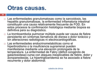 Otras causas.Las enfermedades granulomatosascomo la sarcoidosis, las hepatitis granulomatosas, la enfermedad inflamatoria intestinal constituyen una causa relativamente frecuente de FOD. En estos procesos la confirmación histológica mediante biopsia es definitiva para su diagnóstico.La tromboembolia pulmonar múltiple puede ser causa de fiebre persistente sin síntomas llamativos de disnea o dolor torácico y sin alteraciones radiológicas ni electrocardiográficas.Las enfermedades endocrinometabólicas como el hipertiroidismo o la insuficiencia suprarrenal pueden manifestarse mediante una elevación prolongada de la temperatura. La enfermedad de Fabry (déficit congénito de galactosidasa) cursa con ataques inexplicables de fiebre, dolor y acroparestesias. La hipertrigliceridemia se ha asociado a fiebre recurrente y dolor abdominal.28catedra de clinica
