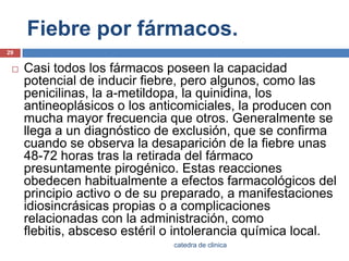 Fiebre por fármacos.Casi todos los fármacos poseen la capacidad potencial de inducir fiebre, pero algunos, como las penicilinas, la a-metildopa, la quinidina, los antineoplásicos o los anticomiciales, la producen con mucha mayor frecuencia que otros. Generalmente se llega a un diagnóstico de exclusión, que se confirma cuando se observa la desaparición de la fiebre unas 48-72 horas tras la retirada del fármaco presuntamente pirogénico. Estas reacciones obedecen habitualmente a efectos farmacológicos del principio activo o de su preparado, a manifestaciones idiosincrásicas propias o a complicaciones relacionadas con la administración, como flebitis, absceso estéril o intolerancia química local.29catedra de clinica