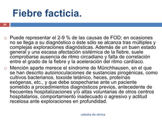 Fiebre facticia.Puede representar el 2-9 % de las causas de FOD; en ocasiones no se llega a su diagnóstico o éste sólo se alcanza tras múltiples y complejas exploraciones diagnósticas. Además de un buen estado general y una escasa afectación sistémica de la fiebre, suele comprobarse ausencia de ritmo circadiano y falta de correlación entre el grado de la fiebre y la aceleración del ritmo cardíaco.Mención aparte merece el síndrome de Münchhausen, en el que se han descrito autoinoculaciones de sustancias pirogénicas, como cultivos bacterianos, toxoide tetánico, heces, proteínas exógenas, etc., y que debe sospecharse ante un paciente sometido a procedimientos diagnósticos previos, antecedente de frecuentes hospitalizaciones y/o altas voluntarias de otros centros hospitalarios, comportamiento inadecuado o agresivo y actitud recelosa ante exploraciones en profundidad.30catedra de clinica