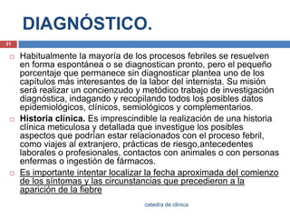 DIAGNÓSTICO.Habitualmente la mayoría de los procesos febriles se resuelven en forma espontánea o se diagnostican pronto, pero el pequeño porcentaje que permanece sin diagnosticar plantea uno de los capítulos más interesantes de la labor del internista. Su misión será realizar un concienzudo y metódico trabajo de investigación diagnóstica, indagando y recopilando todos los posibles datos epidemiológicos, clínicos, semiológicos y complementarios.Historia clínica. Es imprescindible la realización de una historia clínica meticulosa y detallada que investigue los posibles aspectos que podrían estar relacionados con el proceso febril, como viajes al extranjero, prácticas de riesgo,antecedentes laborales o profesionales, contactos con animales o con personas enfermas o ingestión de fármacos.Es importante intentar localizar la fecha aproximada del comienzo de los síntomas y las circunstancias que precedieron a la aparición de la fiebre31catedra de clinica