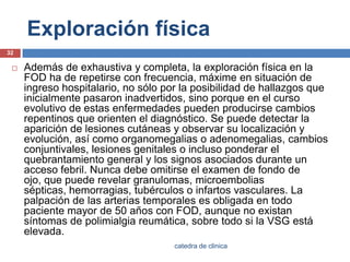 Exploración físicaAdemás de exhaustiva y completa, la exploración física en la FOD ha de repetirse con frecuencia, máxime en situación de ingreso hospitalario, no sólo por la posibilidad de hallazgos que inicialmente pasaron inadvertidos, sino porque en el curso evolutivo de estas enfermedades pueden producirse cambios repentinos que orienten el diagnóstico. Se puede detectar la aparición de lesiones cutáneas y observar su localización y evolución, así como organomegalias o adenomegalias, cambios conjuntivales, lesiones genitales o incluso ponderar el quebrantamiento general y los signos asociados durante un acceso febril. Nunca debe omitirse el examen de fondo de ojo, que puede revelar granulomas, microemboliassépticas, hemorragias, tubérculos o infartos vasculares. La palpación de las arterias temporales es obligada en todo paciente mayor de 50 años con FOD, aunque no existan síntomas de polimialgia reumática, sobre todo si la VSG está elevada.32catedra de clinica