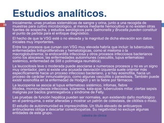 Estudios analíticos.Inicialmente, unas pruebas sistemáticas de sangre y orina, junto a una recogida de muestras para cultivo microbiológico, al menos mediante hemocultivosi no existen otras fuentes de sospecha, y estudios serológicos para Salmonella y Brucellapueden constituir el punto de partida para el enfoque diagnóstico.El hecho de que la VSG esté o no elevada y la magnitud de dicha elevación son datos iniciales muy importantes.Entre los procesos que cursan con VSG muy elevada habría que incluir: la tuberculosis; enfermedades linfoproliferativasy hematológicas, como el mieloma o la macroglobulinemia; la endocarditis infecciosa y otros procesos infecciosos bacterianos como los abscesos; las enfermedades autoinmunes (vasculitis, lupus eritematoso sistémico, enfermedad de Still o polimialgia reumática).La leucocitosis leve o moderada puede asociarse a numerosos procesos y no es un signo muy orientador, pero si existe una acusada desviación izquierda suele orientar más específicamente hacia un proceso infeccioso bacteriano, y si hay eosinofilia, hacia un proceso de carácter inmunoalérgico, como algunas vasculitis o parasitosis. También puede existir eosinofilia en la enfermedad de Hodgkin y en la fiebre por fármacos.La leucopenia se asocia al lupus eritematoso sistémico, infomas, fiebre tifoidea, mononucleosis infecciosa, tularemia, kala-azar, tuberculosis miliar, ciertas sepsismalignas por bacilos gramnegativos y síndrome de Felty.Las pruebas de función hepática pueden ser normales, aun existiendo daño morfológico en el parénquima, o estar alteradas y mostrar un patrón de colestasis, de citólisiso mixto.El estudio de autoinmunidad es imprescindible. Un título elevado de anticuerpos antinucleares obliga a descartar conectivopatías. Su negatividad no excluye algunas entidades de este grupo.33catedra de clinica