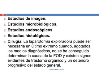Estudios de imagen.Estudios microbiológicos.Estudios endoscópicos.Estudios histológicos.Cirugía. La laparotomía exploradora puede ser necesaria en último extremo cuando, agotados los medios diagnósticos, no se ha conseguido determinar la causa de la FOD y existen signos evidentes de trastorno orgánico y un deterioro progresivo del estado general.35catedra de clinica