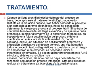 TRATAMIENTO.Cuando se llega a un diagnóstico correcto del proceso de base, debe aplicarse el tratamiento etiológico adecuado. Distinta es la situación cuando, tras haber sometido al paciente a un complejo algoritmo diagnóstico, no se ha conseguido determinar la causa que provoca el proceso febril. Si se trata de una fiebre bien tolerada, de larga evolución y de aparente buen pronóstico, la mejor alternativa es la abstención terapéutica, en espera de una futura autolimitación del proceso o de una manifestación más clara de la enfermedad. Si, por el contrario, existe una situación de debilitamiento progresivo y afectación significativa del estado general, una vez agotados todos lo procedimientos diagnósticos razonables y con el riesgo de enmascarar la enfermedad, es necesario iniciar el tratamiento sintomático. Se deben utilizar preferentemente AINE e incluso, si éstos no resultan muy eficaces, corticoides, siempre que se haya descartado con razonable seguridad un proceso infeccioso. Otra posibilidad es realizar un tratamiento ex iuvantivus de la posible causa.36catedra de clinica