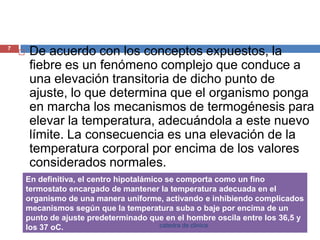 De acuerdo con los conceptos expuestos, la fiebre es un fenómeno complejo que conduce a una elevación transitoria de dicho punto de ajuste, lo que determina que el organismo ponga en marcha los mecanismos de termogénesis para elevar la temperatura, adecuándola a este nuevo límite. La consecuencia es una elevación de la temperatura corporal por encima de los valores considerados normales.7catedra de clinica
