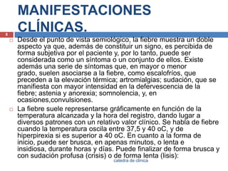 MANIFESTACIONES CLÍNICAS.Desde el punto de vista semiológico, la fiebre muestra un doble aspecto ya que, además de constituir un signo, es percibida de forma subjetiva por el paciente y, por lo tanto, puede ser considerada como un síntoma o un conjunto de ellos. Existe además una serie de síntomas que, en mayor o menor grado, suelen asociarse a la fiebre, como escalofríos, que preceden a la elevación térmica; artromialgias; sudación, que se manifiesta con mayor intensidad en la defervescencia de la fiebre; astenia y anorexia; somnolencia, y, en ocasiones,convulsiones.La fiebre suele representarse gráficamente en función de la temperatura alcanzada y la hora del registro, dando lugar a diversos patrones con un relativo valor clínico. Se habla de fiebre cuando la temperatura oscila entre 37,5 y 40 oC, y de hiperpirexia si es superior a 40 oC. En cuanto a la forma de inicio, puede ser brusca, en apenas minutos, o lenta e insidiosa, durante horas y días. Puede finalizar de forma brusca y con sudación profusa (crisis) o de forma lenta (lisis):8catedra de clinica