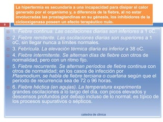 1. Fiebre continua. Las oscilaciones diarias son inferiores a 1 oC.2. Fiebre remitente. Las oscilaciones diarias son superiores a 1 oC, sin llegar nunca a límites normales.3. Febrícula. La elevación térmica diaria es inferior a 38 oC.4. Fiebre intermitente. Se alternan días de fiebre con otros de normalidad, pero con un ritmo fijo.5. Fiebrerecurrente. Se alternan períodos de fiebrecontinua con otros de normalidad; en los casos de infección por Plasmodium, se habla de fiebre terciana o cuartana según que el período de recurrencia sea de 72 o 96 horas.6. Fiebre héctica (en agujas). La temperatura experimenta grandes oscilaciones a lo largo del día, con picos elevados y descensos profundos por debajo incluso de lo normal; es típico de los procesos supurativos o sépticos.9catedra de clinica