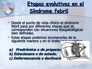       Etapas evolutivas en el Síndrome febril   Desde el punto de vista clínico el síndrome febril pasa por diferentes etapas que se corresponden con situaciones fisiopatológicas bien definidas.  Estas etapas podemos enumerarlas de la siguiente manera y en el orden que suceden:     a)   Prodrómica o de preparación.   b) Estacionara o de estado.   c) Defervescencia o declinación.   