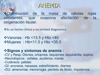 ANEMIA  Disminución de la masa de células rojas circulantes, que ocasiona afectación de la oxigenación tisular. Es un hecho clínico y no entidad diagnostica Varones : Hb <13.5 y Hto <40 Mujeres  : Hb<11.5 y Hto <35.5 Signos y síntomas de anemia : CV y Resp: Disnea, ortopnea, taquipnea, taquicardia, soplos. Neurológicos : cefalea, acufenos, mareo. Cutáneos: palidez GI: anorexia, nauseas, estreñimiento, diarrea GU: amenorrea, menorragia, perdida de libido, impotencia  