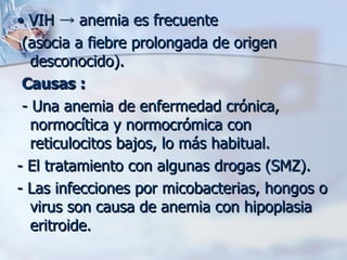 •  VIH  ->  anemia es frecuente (asocia a fiebre prolongada de origen desconocido).  Causas :  - Una anemia de enfermedad crónica, normocítica y normocrómica con reticulocitos bajos, lo más habitual. - El tratamiento con algunas drogas (SMZ).  - Las infecciones por micobacterias, hongos o virus son causa de anemia con hipoplasia eritroide.  